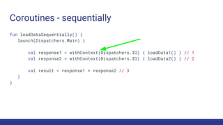 Coroutines - sequentially
fun loadDataSequentially() {
launch(Dispatchers.Main) {
val response1 = withContext(Dispatchers.IO) { loadData1() } // 1
val response2 = withContext(Dispatchers.IO) { loadData2() } // 2
val result = response1 + response2 // 3
}
}
 