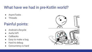 What have we had in pre-Kotlin world?
● AsyncTasks
● Threads
Painful points:
● Android Lifecycle
● Awful API
● Callbacks
● Easy to make a bug
● Hard to debug
● Concurrency is hard
 