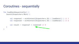 Coroutines - sequentially
fun loadDataSequentially() {
launch(Dispatchers.Main) {
val response1 = withContext(Dispatchers.IO) { loadData1() } // 1
val response2 = withContext(Dispatchers.IO) { loadData2() } // 2
val result = response1 + response2 // 3
}
}
 