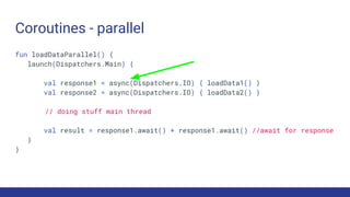 Coroutines - parallel
fun loadDataParallel() {
launch(Dispatchers.Main) {
val response1 = async(Dispatchers.IO) { loadData1() }
val response2 = async(Dispatchers.IO) { loadData2() }
// doing stuff main thread
val result = response1.await() + response1.await() //await for response
}
}
 
