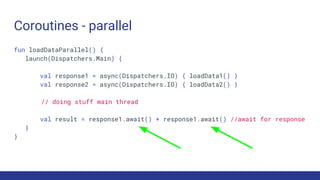 Coroutines - parallel
fun loadDataParallel() {
launch(Dispatchers.Main) {
val response1 = async(Dispatchers.IO) { loadData1() }
val response2 = async(Dispatchers.IO) { loadData2() }
// doing stuff main thread
val result = response1.await() + response1.await() //await for response
}
}
 