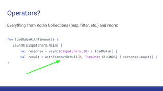 Operators?
Everything from Kotlin Collections (map, filter, etc.) and more:
fun loadDataWithTimeout() {
launch(Dispatchers.Main) {
val response = async(Dispatchers.IO) { loadData() }
val result = withTimeoutOrNull(2, TimeUnit.SECONDS) { response.await() }
}
 