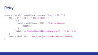 Retry
suspend fun <T> retry(block: suspend (Int) -> T): T {
for (i in 1..5) { // try 5 times
try {
return withTimeout(500) { // with timeout
block(i)
}
} catch (e: TimeoutCancellationException) { /* retry */ }
}
return block(0) // last time just invoke without timeout
}
 