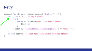 Retry
suspend fun <T> retry(block: suspend (Int) -> T): T {
for (i in 1..5) { // try 5 times
try {
return withTimeout(500) { // with timeout
block(i)
}
} catch (e: TimeoutCancellationException) { /* retry */ }
}
return block(0) // last time just invoke without timeout
}
 