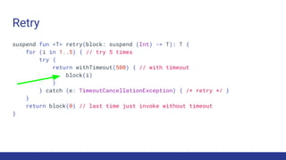 Retry
suspend fun <T> retry(block: suspend (Int) -> T): T {
for (i in 1..5) { // try 5 times
try {
return withTimeout(500) { // with timeout
block(i)
}
} catch (e: TimeoutCancellationException) { /* retry */ }
}
return block(0) // last time just invoke without timeout
}
 