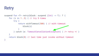 Retry
suspend fun <T> retry(block: suspend (Int) -> T): T {
for (i in 1..5) { // try 5 times
try {
return withTimeout(500) { // with timeout
block(i)
}
} catch (e: TimeoutCancellationException) { /* retry */ }
}
return block(0) // last time just invoke without timeout
}
 