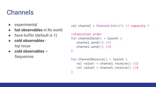 Channels
● experimental
● hot observables in Rx world
● have buffer (default is 1)
● cold observables -
top issue
● cold observables ~
Sequences
val channel = Channel<Int>(1) // capacity 1
//Execution order
fun channelSend() = launch {
channel.send(1) //1
channel.send(1) //3
}
fun channelReceive() = launch {
val value1 = channel.receive() //2
val value2 = channel.receive() //4
}
 
