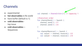 Channels
● experimental
● hot observables in Rx world
● have buffer (default is 1)
● cold observables -
top issue
● cold observables ~
Sequences
val channel = Channel<Int>(1) // capacity 1
//Execution order
fun channelSend() = launch {
channel.send(1) //1
channel.send(1) //3
}
fun channelReceive() = launch {
val value1 = channel.receive() //2
val value2 = channel.receive() //4
}
 