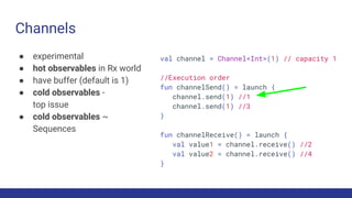Channels
● experimental
● hot observables in Rx world
● have buffer (default is 1)
● cold observables -
top issue
● cold observables ~
Sequences
val channel = Channel<Int>(1) // capacity 1
//Execution order
fun channelSend() = launch {
channel.send(1) //1
channel.send(1) //3
}
fun channelReceive() = launch {
val value1 = channel.receive() //2
val value2 = channel.receive() //4
}
 