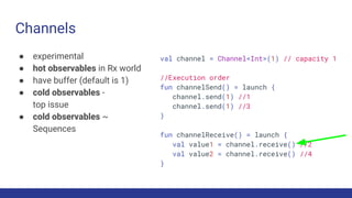 Channels
● experimental
● hot observables in Rx world
● have buffer (default is 1)
● cold observables -
top issue
● cold observables ~
Sequences
val channel = Channel<Int>(1) // capacity 1
//Execution order
fun channelSend() = launch {
channel.send(1) //1
channel.send(1) //3
}
fun channelReceive() = launch {
val value1 = channel.receive() //2
val value2 = channel.receive() //4
}
 