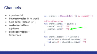 Channels
● experimental
● hot observables in Rx world
● have buffer (default is 1)
● cold observables -
top issue
● cold observables ~
Sequences
val channel = Channel<Int>(1) // capacity 1
//Execution order
fun channelSend() = launch {
channel.send(1) //1
channel.send(1) //3
}
fun channelReceive() = launch {
val value1 = channel.receive() //2
val value2 = channel.receive() //4
}
 
