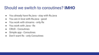 Should we switch to coroutines? IMHO
● You already have RxJava - stay with RxJava
● You are in love with RxJava - good
● You work with streams - only Rx
● You work with Java - Rx
● CRUD - Coroutines
● Simple app - Coroutines
● Don’t want Rx - only Coroutines
 