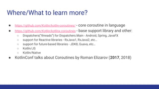 Where/What to learn more?
● https://github.com/Kotlin/kotlin-coroutines/ - core coroutine in language
● https://github.com/Kotlin/kotlinx.coroutines - base support library and other:
○ Dispatchers(“threads”) for Dispatchers.Main - Android, Spring, JavaFX
○ support for Reactive libraries - RxJava1, RxJava2, etc…
○ support for future-based libraries - JDK8, Guava, etc…
○ Kotlin/JS
○ Kotlin/Native
● KotlinConf talks about Coroutines by Roman Elizarov (2017, 2018)
 