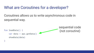 What are Coroutines for a developer?
Coroutines allows us to write asynchronous code in
sequential way.
fun loadData() {
var data = api.getData()
showData(data)
}
sequential code
(not coroutine)
 