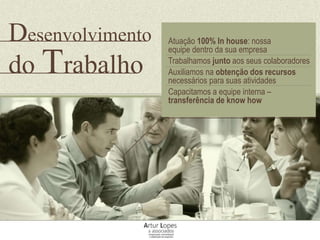 Atuação 100% In house: nossa
equipe dentro da sua empresa
Trabalhamos junto aos seus colaboradores
Auxiliamos na obtenção dos recursos
necessários para suas atividades
Capacitamos a equipe interna –
transferência de know how
Desenvolvimento
do Trabalho
 