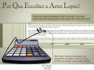 Através de nossa metodologia única no mercado, você sabe
antes como será este processo, sem sustos nem custos adicionais
Além disso, nossa remuneração é por
atingimento de metas e nosso processo
qualifica sua equipe e seus colaboradores
Por Que Escolher a Artur Lopes?
 
