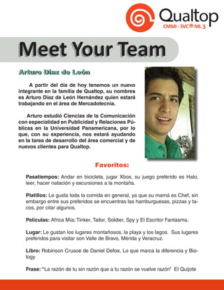 Meet Your Team
Arturo Díaz de León
Arturo Díaz de León
     A partir del día de hoy tenemos un nuevo
integrante en la familia de Qualtop, su nombres
es Arturo Díaz de León Hernández quien estará
trabajando en el área de Mercadotecnia.

    Arturo estudió Ciencias de la Comunicación
con especialidad en Publicidad y Relaciones Pú-
blicas en la Universidad Panamericana, por lo
que, con su experiencia, nos estará ayudando
en la tarea de desarrollo del área comercial y de
nuevos clientes para Qualtop.


                                  Favoritos:
   Pasatiempos: Andar en bicicleta, jugar Xbox, su juego preferido es Halo,
   leer, hacer natación y excursiones a la montaña.

   Platillos: Le gusta toda la comida en general, ya que su mamá es Chef, sin
   embargo entre sus preferidos se encuentras las hamburguesas, pizzas y ta-
   cos, por citar algunos.

   Películas: Africa Mía; Tinker, Tailor, Soldier, Spy y El Escritor Fantasma.

   Lugar: Le gustan los lugares montañosos, la playa y los lagos. Sus lugares
   preferidos para visitar son Valle de Bravo, Mérida y Veracruz.

   Libro: Robinson Crusoe de Daniel Defoe, Lo que marca la diferencia y Bio-
   logy

   Frase: “La razón de tu sin razón que a tu razón se vuelve razón” El Quijote
 