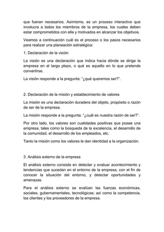 que fueran necesarios. Asimismo, es un proceso interactivo que
involucra a todos los miembros de la empresa, los cuales deben
estar comprometidos con ella y motivados en alcanzar los objetivos.
Veamos a continuación cuál es el proceso o los pasos necesarios
para realizar una planeación estratégica:
1. Declaración de la visión
La visión es una declaración que indica hacia dónde se dirige la
empresa en el largo plazo, o qué es aquello en lo que pretende
convertirse.
La visión responde a la pregunta: “¿qué queremos ser?”.

2. Declaración de la misión y establecimiento de valores
La misión es una declaración duradera del objeto, propósito o razón
de ser de la empresa.
La misión responde a la pregunta: “¿cuál es nuestra razón de ser?”.
Por otro lado, los valores son cualidades positivas que posee una
empresa, tales como la búsqueda de la excelencia, el desarrollo de
la comunidad, el desarrollo de los empleados, etc.
Tanto la misión como los valores le dan identidad a la organización.

3. Análisis externo de la empresa
El análisis externo consiste en detectar y evaluar acontecimiento y
tendencias que sucedan en el entorno de la empresa, con el fin de
conocer la situación del entorno, y detectar oportunidades y
amenazas.
Para el análisis externo se evalúan las fuerzas económicas,
sociales, gubernamentales, tecnológicas; así como la competencia,
los clientes y los proveedores de la empresa.

 
