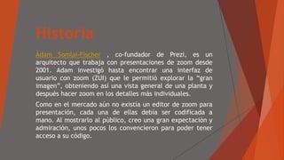 Historia
Ádam Somlai-Fischer , co-fundador de Prezi, es un
arquitecto que trabaja con presentaciones de zoom desde
2001. Adam investigó hasta encontrar una interfaz de
usuario con zoom (ZUI) que le permitió explorar la “gran
imagen”, obteniendo así una vista general de una planta y
después hacer zoom en los detalles más individuales.
Como en el mercado aún no existía un editor de zoom para
presentación, cada una de ellas debía ser codificada a
mano. Al mostrarlo al público, creo una gran expectación y
admiración, unos pocos los convencieron para poder tener
acceso a su código.
 