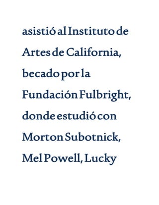 asistióalInstitutode
ArtesdeCalifornia,
becadoporla
FundaciónFulbright,
dondeestudiócon
MortonSubotnick,
MelPowell,Lucky
 