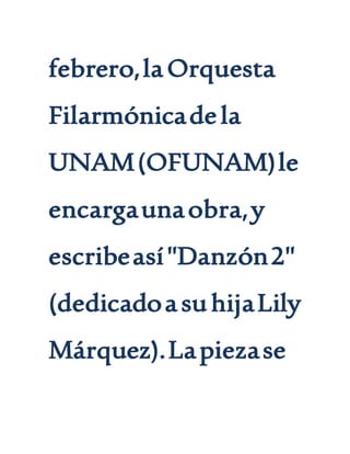 febrero,laOrquesta
Filarmónicadela
UNAM(OFUNAM)le
encargaunaobra,y
escribeasí"Danzón2"
(dedicadoasuhijaLily
Márquez).Lapiezase
 