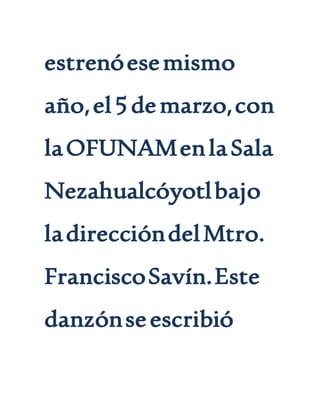 estrenóesemismo
año,el5demarzo,con
laOFUNAMenlaSala
Nezahualcóyotlbajo
ladireccióndelMtro.
FranciscoSavín.Este
danzónseescribió
 