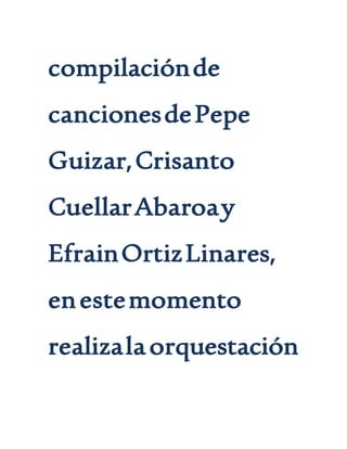 compilaciónde
cancionesdePepe
Guizar,Crisanto
CuellarAbaroay
EfrainOrtizLinares,
enestemomento
realizalaorquestación
 