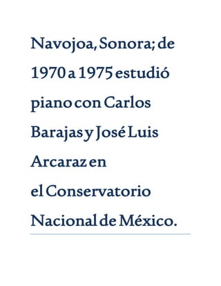 Navojoa,Sonora;de
1970a1975estudió
pianoconCarlos
BarajasyJoséLuis
Arcarazen
elConservatorio
NacionaldeMéxico.
 