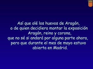 Así que olé los huevos de Aragón, o de quien decidiera montar la exposición Aragón, reino y corona,  que no sé si andará por alguna parte ahora,  pero que durante el mes de mayo estuvo abierta en Madrid. 