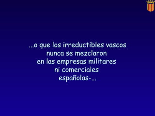 ...o que los irreductibles vascos nunca se mezclaron  en las empresas militares  ni comerciales  españolas-... 