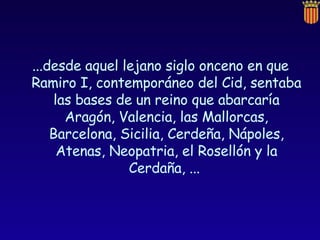 ...desde aquel lejano siglo onceno en que Ramiro I, contemporáneo del Cid, sentaba las bases de un reino que abarcaría Aragón, Valencia, las Mallorcas, Barcelona, Sicilia, Cerdeña, Nápoles, Atenas, Neopatria, el Rosellón y la Cerdaña, ...  