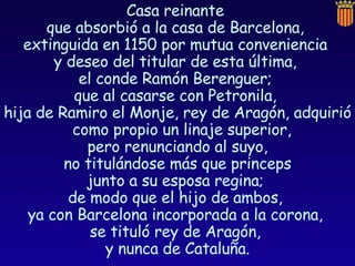 Casa reinante  que absorbió a la casa de Barcelona,  extinguida en 1150 por mutua conveniencia  y deseo del titular de esta última,  el conde Ramón Berenguer;  que al casarse con Petronila,  hija de Ramiro el Monje, rey de Aragón, adquirió como propio un linaje superior,  pero renunciando al suyo, no titulándose más que princeps  junto a su esposa regina;  de modo que el hijo de ambos,  ya con Barcelona incorporada a la corona,  se tituló rey de Aragón,  y nunca de Cataluña. 