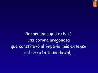 Recordando que existió  una corona aragonesa  que constituyó el imperio más extenso  del Occidente medieval,... 