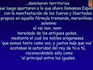 ...dominaron territorios  que luego aportaron a lo que ahora llamamos España,  con la manifestación de los fueros y libertades propios en aquella fórmula tremenda, maravillosa y solemne:  el «si non, non»  heredado de los antiguos godos,  mediante el cual los nobles aragoneses  -'que somos tanto como vos, y juntos más que vos'-,  acataban la autoridad del rey de tú a tú, reconociéndolo sólo como  'el principal entre los iguales. 