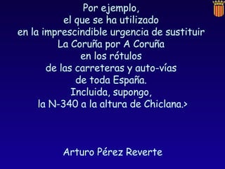 Por ejemplo,  el que se ha utilizado  en la imprescindible urgencia de sustituir  La Coruña por A Coruña  en los rótulos  de las carreteras y auto-vías  de toda España.  Incluida, supongo,  la N-340 a la altura de Chiclana.> Arturo Pérez Reverte  