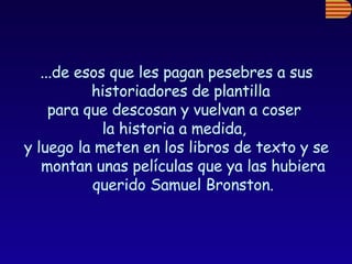 ...de esos que les pagan pesebres a sus historiadores de plantilla  para que descosan y vuelvan a coser  la historia a medida,  y luego la meten en los libros de texto y se montan unas películas que ya las hubiera querido Samuel Bronston. 
