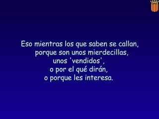 Eso mientras los que saben se callan, porque son unos mierdecillas,  unos 'vendidos',  o por el qué dirán,  o porque les interesa.  