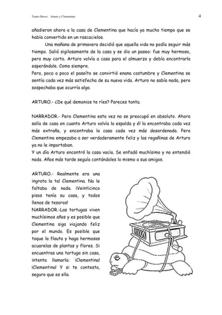 Teatro Breve: Arturo y Clementina                                                4


añadieron ahora a la casa de Clementina que hacía ya mucho tiempo que se
había convertido en un rascacielos.
          Una mañana de primavera decidió que aquella vida no podía seguir más
tiempo. Salió sigilosamente de la casa y se dio un paseo: fue muy hermoso,
pero muy corto. Arturo volvía a casa para el almuerzo y debía encontrarla
esperándole. Como siempre.
Pero, poco a poco el paseíto se convirtió enana costumbre y Clementina se
sentía cada vez más satisfecha de su nueva vida. Arturo no sabía nada, pero
sospechaba que ocurría algo.


ARTURO.- ¿De qué demonios te ríes? Pareces tonta.


NARRADOR.- Pero Clementina esta vez no se preocupó en absoluto. Ahora
salía de casa en cuanto Arturo volvía la espalda y él la encontraba cada vez
más extraña, y encontraba la casa cada vez más desordenada. Pero
Clementina empezaba a ser verdaderamente feliz y las regañinas de Arturo
ya no le importaban.
Y un día Arturo encontró la casa vacía. Se enfadó muchísimo y no entendió
nada. Años más tarde seguía contándoles lo mismo a sus amigos.


ARTURO.- Realmente era una
ingrata la tal Clementina. No le
faltaba de nada. ¡Veinticinco
pisos tenía su casa, y todos
llenos de tesoros!
NARRADOR.-Las tortugas viven
muchísimos años y es posible que
Clementina siga viajando feliz
por el mundo. Es posible que
toque la flauta y haga hermosas
acuarelas de plantas y flores. Si
encuentras una tortuga sin casa,
intenta        llamarla:        ¡Clementina!
¡Clementina! Y si te contesta,
seguro que es ella.
 