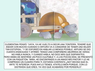 CLEMENTINA PENSÓ: “VAYA, YA HE VUELTO A DECIR UNA TONTERÍA. TENDRÉ QUE
  ANDAR CON MUCHO CUIDADO O ARTURO VA A CANSARSE DE TENER UNA MUJER
 TAN ESTÚPIDA..” Y SE ESFORZÓ EN HABLAR LO MENOS POSIBLE. ARTURO SE DIO
  CUENTA ENSEGUIDA Y AFIRMÓ: TENGO UNA COMPAÑERA ABURRIDA DE VERAS.
      NO HABLA NUNCA, Y CUANDO HABLA, NO DICE MÁS QUE DISPARATES.
PERO DEBÍA DE SENTIRSE UN POCO CULPABLE Y, A LOS POCOS DÍAS, SE PRESENTÓ
   CON UN PAQUETÓN: “MIRA, HE ENCONTRADO A UN AMIGO MÍO PINTOR Y LE HE
   COMPRADO UN CUADRO PARA TI. ESTARÁS CONTENTA ¿NO? DECÍAS QUE EL
    ARTE TE INTERESA. PUES AHÍ LO TIENES. ATATELO BIEN PORQUE, CON LO
        DISTRAÍDA QUE ERES, YA VEO QUE ACABARÁS POR PERDERLO”.
 