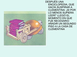 DESPUÉS UNA
  ENCICLOPEDIA, QUE
  HACÍA SUSPIRAR A
  CLEMENTINA: ¡SI POR
  LO MENOS SUPIERA
  LEER!” LLEGÓ EL
  MOMENTO EN QUE
  FUE NECESARIO
  AÑADIR UN SEGUNDO
  PISO A LA CASA DE
  CLEMENTINA
 
