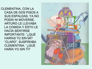 CLEMENTINA, CON LA
  CASA DE DOS PISOS A
  SUS ESPALDAS, YA NO
  PODÍA NI MOVERSE.
  ARTURO LE LLEVABA
  LA COMIDA Y ESTO LE
  HACÍA SENTIRSE
  IMPORTANTE: “¿QUÉ
  HARÍAS TÚ SIN MÍ?
  “CLARO”, SUSPIRABA
  CLEMENTINA. “¿QUÉ
  HARÍA YO SIN TI?
 