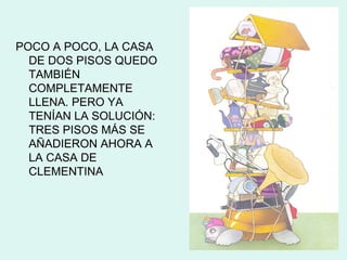 POCO A POCO, LA CASA
  DE DOS PISOS QUEDO
  TAMBIÉN
  COMPLETAMENTE
  LLENA. PERO YA
  TENÍAN LA SOLUCIÓN:
  TRES PISOS MÁS SE
  AÑADIERON AHORA A
  LA CASA DE
  CLEMENTINA
 