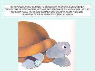 PERO POCO A POCO EL PASEÍTO SE CONVIRTIÓ EN UNA COSTUMBRE Y
CLEMENTINA SE SENTÍA CADA VEZ MÁS SATISFECHA DE SU NUEVA VIDA. ARTURO
     NO SABÍA NADA, PERO SOSPECHABA QUE OCURRÍA ALGO: “¿DE QUÉ
             DEMONÍOS TE RÍES? PARECES TONTA”, EL DECÍA.
 
