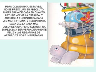PERO CLEMENTINA, ESTA VEZ,
  NO SE PREOCUPÓ EN ABSOLUTO
 AHORA SALÍA DE CASA EN CUANTO
   ARTURO VOLVÍA LA ESPALDA. Y
  ARTURO LA ENCONTRABA CADA
 VEZ MÁS EXTRAÑA, Y ENCONTRABA
      CADA VEZ LA CASA MÁS
 DESORDENADA, PERO CLEMENTINA
EMPEZABA A SER VERDADERAMENTE
    FELIZ Y LAS REGAÑINAS DE
  ARTURO YA NO LE IMPORTABAN.
 