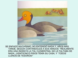 SE ENFADÓ MUCHÍSIMO, NO ENTENDIÓ NADA Y, AÑOS MÁS
  TARDE, SEGUÍA CONTÁNDOLES A SUS AMIGOS: “REALMENTE
  ERA UNA INGRATA LA TAL CLEMENTINA, NO LE FALTABA DE
  NADA. ¡VEINTICINCO PISOS TENÍA SU CASA, Y TODOS
  LLENOS DE TESOROS!”
 
