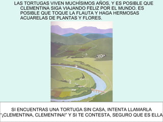 LAS TORTUGAS VIVEN MUCHÍSIMOS AÑOS, Y ES POSIBLE QUE
       CLEMENTINA SIGA VIAJANDO FELIZ POR EL MUNDO. ES
       POSIBLE QUE TOQUE LA FLAUTA Y HAGA HERMOSAS
       ACUARELAS DE PLANTAS Y FLORES.




     SI ENCUENTRAS UNA TORTUGA SIN CASA, INTENTA LLAMARLA
“¡CLEMENTINA, CLEMENTINA!” Y SI TE CONTESTA, SEGURO QUE ES ELLA
 