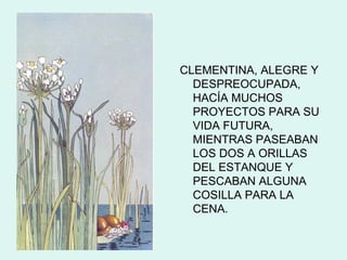CLEMENTINA, ALEGRE Y
  DESPREOCUPADA,
  HACÍA MUCHOS
  PROYECTOS PARA SU
  VIDA FUTURA,
  MIENTRAS PASEABAN
  LOS DOS A ORILLAS
  DEL ESTANQUE Y
  PESCABAN ALGUNA
  COSILLA PARA LA
  CENA.
 