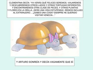CLEMENTINA DECÍA: “YA VERÁS QUÉ FELICES SEREMOS. VIAJAREMOS
  Y DESCUBRIREMOS OTROS LADOS Y OTRAS TORTUGAS DIFERENTES,
    Y ENCONTRAREMOS OTRA CLASE DE PECES, Y OTRAS PLANTAS
Y FLORES EN LA ORILLA, ¡SERÁ UNA VIDA ESTUPENDA!, IREMOS INCLUSO
     AL EXTRANJERO… ¿SABES UNA COSA? SIEMPRE HE QUERIDO
                         VISITAR VENECIA…”




       Y ARTURO SONREÍA Y DECÍA VAGAMENTE QUE SÍ
 