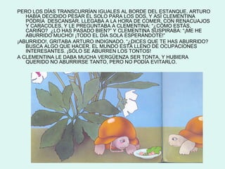 PERO LOS DÍAS TRANSCURRÍAN IGUALES AL BORDE DEL ESTANQUE. ARTURO
   HABÍA DECIDIDO PESAR ÉL SOLO PARA LOS DOS, Y ASÍ CLEMENTINA
   PÓDRÍA DESCANSAR. LLEGABA A LA HORA DE COMER, CON RENACUAJOS
   Y CARACOLES, Y LE PREGUNTABA A CLEMENTINA: “¿CÓMO ESTÁS,
   CARIÑO? ¿LO HAS PASADO BIEN?” Y CLEMENTINA SUSPIRABA: “¡ME HE
   ABURRIDO MUCHO! ¡TODO EL DÍA SOLA ESPERÁNDOTE!”
¡ABURRIDO!, GRITABA ARTURO INDIGNADO. “¿DICES QUE TE HAS ABURRIDO?
   BUSCA ALGO QUE HACER. EL MUNDO ESTÁ LLENO DE OCUPACIONES
   INTERESANTES. ¡SÓLO SE ABURREN LOS TONTOS!
A CLEMENTINA LE DABA MUCHA VERGÜENZA SER TONTA, Y HUBIERA
   QUERIDO NO ABURRIRSE TANTO, PERO NO PODÍA EVITARLO.
 