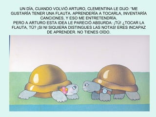 UN DÍA, CUANDO VOLVIÓ ARTURO, CLEMENTINA LE DIJO: “ME
GUSTARÍA TENER UNA FLAUTA. APRENDERÍA A TOCARLA, INVENTARÍA
              CANCIONES, Y ESO ME ENTRETENDRÍA.
 PERO A ARTURO ESTA IDEA LE PARECIÓ ABSURDA: ¡TÚ! ¿TOCAR LA
FLAUTA, TÚ? ¡SI NI SIQUIERA DISTINGUES LAS NOTAS! ERES INCAPAZ
                  DE APRENDER. NO TIENES OÍDO.
 